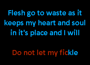 Flesh go to waste as it
keeps my heart and soul
in it's place and I will

Do not let my fickle