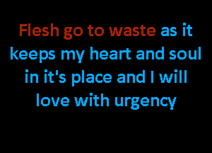 Flesh go to waste as it
keeps my heart and soul
in it's place and I will
love with urgency