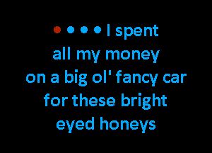 O 0 0 0 I spent
all my money

on a big ol' fancy car
for these bright
eyed honeys