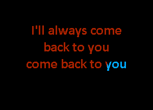 I'll always come
back to you

come back to you