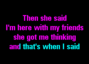 Then she said
I'm here with my friends
she got me thinking
and that's when I said