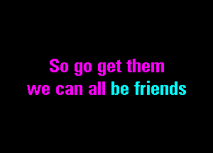 So go get them

we can all be friends