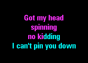 Got my head
spinning

no kidding
I can't pin you down