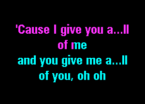 'Cause I give you a...
of me

and you give me a...
of you, oh oh