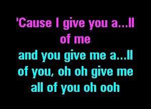 'Cause I give you a...
of me

and you give me a...ll
of you, oh oh give me
all of you oh ooh