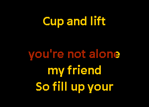 Cup and lift

you're not alone
my friend
So fill up your