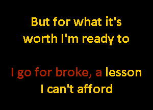 But for what it's
worth I'm ready to

I go for broke, a lesson
I can't afford