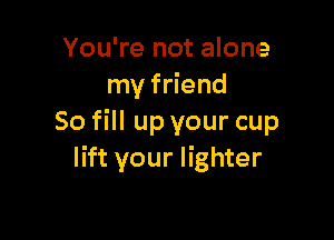 You're not alone
my friend

So fill up your cup
lift your lighter