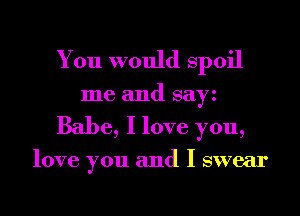 You would Spoil

me and sayz
Babe, I love you,

love you and I swear