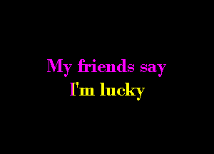 My friends say

I'm lucky