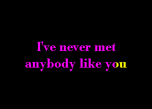 I've never met

anybody like you