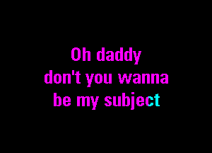 0h daddy

don't you wanna
be my subject