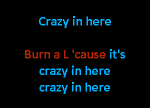 Crazy in here

Burn a L 'cause it's
crazy in here
crazy in here