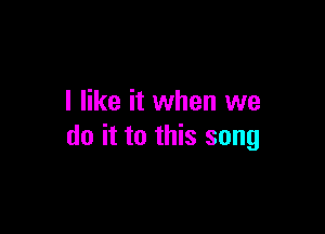 I like it when we

do it to this song