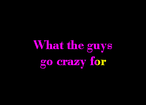 What the guys

go crazy for