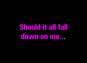 Should it all fall

down on me...