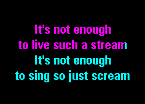 It's not enough
to live such a stream

It's not enough
to sing so just scream