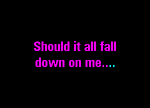 Should it all fall

down on me....