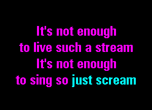 It's not enough
to live such a stream

It's not enough
to sing so just scream