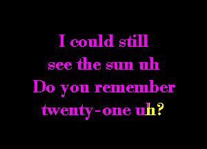 I could still
see the sun uh

Do you remember
twenty -one uh?

g