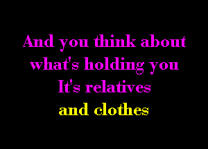 And you think about
What's holding you

It's relatives

and clothes