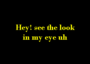 Hey! see the look

in my eye uh