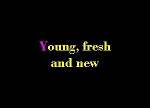Young, fresh

and new