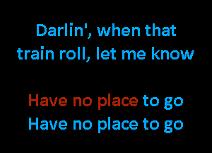 Darlin', when that
train roll, let me know

Have no place to go
Have no place to go