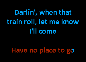 Darlin', when that
train roll, let me know

I'll come

Have no place to go