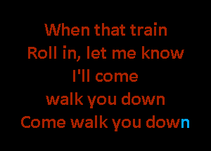 When that train
Roll in, let me know

I'll come
walk you down
Come walk you down