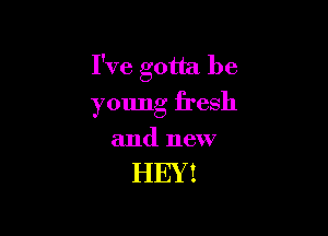 I've gotta be
young fresh

and new

HEY!