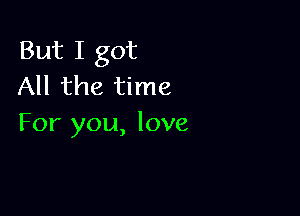 But I got
All the time

For you, love