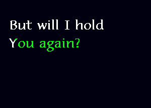 But will I hold
You again?