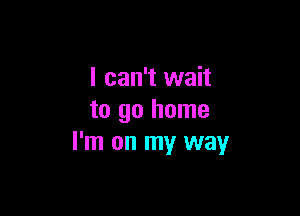 I can't wait

to go home
I'm on my way