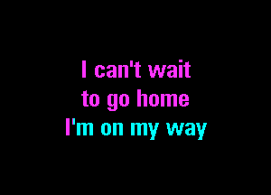 I can't wait

to go home
I'm on my way