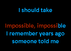 I should take

Impossible, impossible
I remember years ago
someone told me