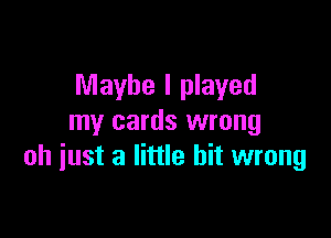 Maybe I played

my cards wrong
oh just a little bit wrong