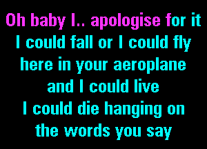 Oh baby l.. apologise for it
I could fall or I could fly
here in your aeroplane

and I could live
I could die hanging on
the words you say