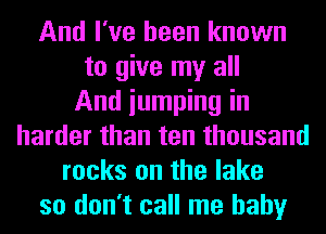 And I've been known
to give my all
And iumping in
harder than ten thousand
rocks on the lake
so don't call me baby