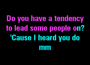 Do you have a tendency
to lead some people on?

'Cause I heard you do
mm