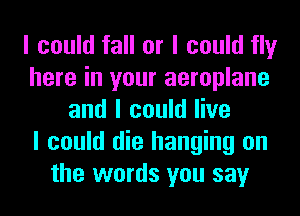 I could fall or I could fly
here in your aeroplane
and I could live
I could die hanging on
the words you say