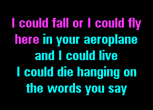 I could fall or I could fly
here in your aeroplane
and I could live
I could die hanging on
the words you say