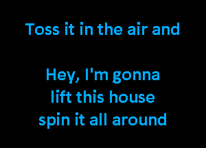 Toss it in the air and

Hey, I'm gonna
lift this house
spin it all around