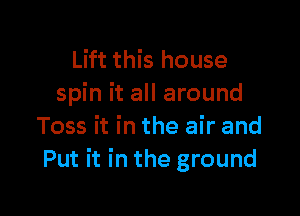 Lift this house
spin it all around

Toss it in the air and
Put it in the ground