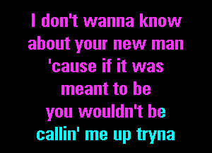 I don't wanna know
about your new man
'cause if it was
meant to be
you wouldn't he
callin' me up tryna