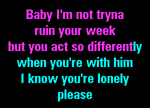 Baby I'm not tryna
ruin your week
but you act so differently
when you're with him
I know you're lonely
please