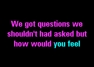 We got questions we

shouldn't had asked but
how would you feel