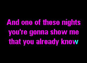 And one of these nights

you're gonna show me
that you already know