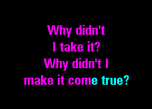 Why didn't
I take it?

Why didn't I
make it come true?