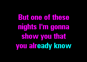 But one of these
nights I'm gonna

show you that
you already know